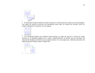 29

 El comando Continuo inserta un salto de sección e inicia la sección nueva en la misma página.
Los saltos de sección continuos son apropiados para crear un cambio de formato, como un
número diferente de columnas en una página.

 Los comandos Página par o Página impar insertan un salto de sección e inician la nueva
sección en la siguiente página par o impar, respectivamente. Si desea que los capítulos del
documento siempre comiencen en una página impar o en una página par, utilice las opciones de
salto de sección Página impar o Página par.

 