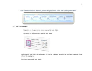 31
7. De la ficha referencias detalle el proceso del grupo notas a pie, citas y bibliografía, títulos.
7.1. PROCEDIMIENTO
Haga clic en el lugar donde desee agregar la nota al pie.
Haga clic en Referencias > Insertar nota al pie.
Word inserta una marca de referencia en el texto y agrega la marca de la nota al pie en la parte
inferior de la página.
Escriba el texto de la nota al pie.
 