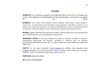 39
GLOSARIO
OFIMÁTICA: es un acrónimo compuesto por los términos oficina e informática. El concepto, por
lo tanto, hace referencia a la automatización de las comunicaciones y procesos que se realizan
en una oficina.
WYSIWYG: Con el editor HTML podemos colocar imágenes, definir estilos, utilizar negritas o
cursivas, etc. sin preocuparnos de las etiquetas correspondientes a cada estilo o elemento. Es el
editor el que sabe estas etiquetas y las utiliza convenientemente, nosotros solamente tenemos
que escribir o diseñar las páginas como si estuviéramos utilizando algo parecido a Word.
MS-DOS: (siglas de Microsoft Disk Operación Sistema, Sistema operativo de disco de Microsoft)
es un sistema operativo para computadoras basado en x86.
MICROSOFT OFFICE: es una suite ofimática que abarca el mercado completo en Internet e
interrelaciona aplicaciones de escritorio, servidores y servicios para los sistemas
operativos Microsoft Windows y Mac OS X. La última versión de la suite ofimática es el Microsoft
Office 2016.
POST-TI: es una marca registrada de 3M Company que identifica unas pequeñas hojas
de papel autoadhesivo de varias dimensiones, formas y colores, aunque predominan los colores
brillantes. Vienen en paquetes de varias hojas pegadas entre sí.
POSTALES: servicio de correos.
NIT: número de identificación.
 