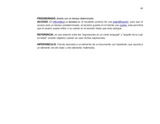 40
PREDISEÑADO: diseño con un tiempo determinado.
ACCESO: En informática un acceso es el resultado positivo de una autentificación, para que el
acceso dure un tiempo predeterminado, el servidor guarda en el cliente una cookie, esta permitirá
que el usuario pueda entrar a su cuenta en el servidor hasta que esta caduque.
REFERENCIA: es una relación entre las "expresiones en un cierto lenguaje" y "aquello de lo cual
se habla" (mundo objetivo) cuando se usan dichas expresiones.
HIPERVINCULO: Vínculo asociado a un elemento de un documento con hipertexto, que apunta a
un elemento de otro texto u otro elemento multimedia.
 
