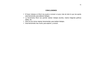 41
CONCLUSIONES
 El hacer trabajos en Word nos ayuda a conocer un poco más de todo lo que nos aporta
esta herramienta para elaborar trabajos.
 La herramienta Word nos permite realizar trabajos escritos, inserta imágenes gráficos
tablas, etc.
 Word es uno de las mejores herramientas para realizar trabajos.
 Esta herramienta trae mucho para explorar y conocer.
 