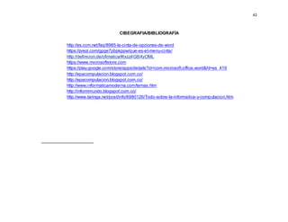42
CIBEGRAFIA/BIBLIOGRAFÍA
http://es.ccm.net/faq/8985-la-cinta-de-opciones-de-word
https://prezi.com/gpge7pbpkppw/que-es-el-menu-cinta/
http://definicion.de/ofimatica/#ixzz4G8i4yOML
https://www.microsoftstore.com
https://play.google.com/store/apps/details?id=com.microsoft.office.word&hl=es_419
http://epacomputacion.blogspot.com.co/
http://epacomputacion.blogspot.com.co/
http://www.informaticamoderna.com/temas.htm
http://informmundo.blogspot.com.co/
http://www.taringa.net/post/info/6980126/Todo-sobre-la-informatica-y-computacion.htm
 