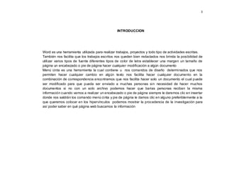 3
INTRODUCCION
Word es una herramienta utilizada para realizar trabajos, proyectos y todo tipo de actividades escritas.
También nos facilita que los trabajos escritos nos queden bien redactados nos brinda la posibilidad de
utilizar varios tipos de fuente diferentes tipos de color de letra establecer una margen un tamaño de
página un encabezado o pie de página hacer cualquier modificación a algún documento
Menú cinta es una herramienta la cual contiene u nos comandos de diseño determinados que nos
permiten hacer cualquier cambio en algún texto nos facilita hacer cualquier documento en la
combinación de correspondencia encontramos que nos facilita hacer solo un documento el cual puede
ser modificado para que pueda ser enviado a muchas personas sin necesidad de hacer muchos
documentos si no con un solo archivo podemos hacer que barias personas reciban la misma
información cuando vamos a realizar un encabezado o pie de página siempre le daremos clic en insertar
donde nos saldrán los comando menú cinta y pie de página le damos clic en alguno preferiblemente a la
que queremos colocar en los hipervínculos podemos mostrar la procedencia de la investigación para
así poder saber en qué página web buscamos la información
 