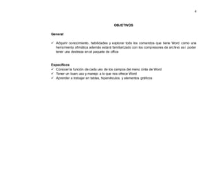 4
OBJETIVOS
General
 Adquirir conocimiento, habilidades y explorar todo los comandos que tiene Word como una
herramienta ofimática además estará familiarizado con los compresores de archivo así poder
tener una destreza en el paquete de office
Específicos
 Conocer la función de cada uno de los campos del menú cinta de Word
 Tener un buen uso y manejo a lo que nos ofrece Word
 Aprender a trabajar en tablas, hipervínculos y elementos gráficos
 