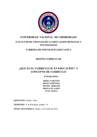 UNIVERSIDAD NACIONAL DE CHIMBORAZO
FACULTAD DE CIENCIAS DE LA EDUCACION HUMANAS Y
TECNOLOGÍAS
CARRERA DE PSICOLOGÍA EDUCATIVA
DISEÑO CURRICULAR
¿QUE ES EL CURRICULUM EN EDUCACION? Y
CONCEPTO DE CURRICULO
INTEGRANTES:
ERIKA NARANJO
BELEN ESPINOZA
WENDY ADRIANO
JHONATAN ESPIN
IVAN JATIVA
DONCENTE: Patricio Tobar
SEMESTRE: 4° de Psicología paralelo “A”
FECHA DE ENTREGA: Martes, 22 de Abril del 2018
 