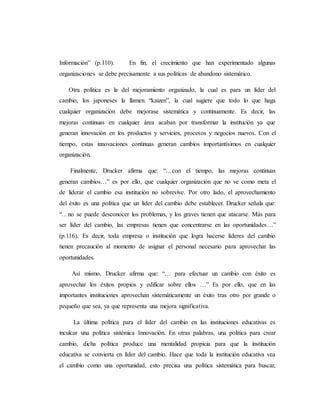 Información” (p.110). En fin, el crecimiento que han experimentado algunas
organizaciones se debe precisamente a sus políticas de abandono sistemático.
Otra política es la del mejoramiento organizado, la cual es para un líder del
cambio, los japoneses la llamen “kaizen”, la cual sugiere que todo lo que haga
cualquier organización debe mejorase sistemática y continuamente. Es decir, las
mejoras continuas en cualquier área acaban por transformar la institución ya que
generan innovación en los productos y servicios, procesos y negocios nuevos. Con el
tiempo, estas innovaciones continuas generan cambios importantísimos en cualquier
organización.
Finalmente, Drucker afirma que: “…con el tiempo, las mejoras continuas
generan cambios…” es por ello, que cualquier organización que no ve como meta el
de liderar el cambio esa institución no sobrevive. Por otro lado, el aprovechamiento
del éxito es una política que un líder del cambio debe establecer. Drucker señala que:
“…no se puede desconocer los problemas, y los graves tienen que atacarse. Más para
ser líder del cambio, las empresas tienen que concentrarse en las oportunidades…”
(p.116). Es decir, toda empresa o institución que logra hacerse líderes del cambio
tienen precaución al momento de asignar el personal necesario para aprovechar las
oportunidades.
Así mismo, Drucker afirma que: “… para efectuar un cambio con éxito es
aprovechar los éxitos propios y edificar sobre ellos …” Es por ello, que en las
importantes instituciones aprovechan sistemáticamente un éxito tras otro por grande o
pequeño que sea, ya que representa una mejora significativa.
La última política para el líder del cambio en las instituciones educativas es
inculcar una política sistémica Innovación. En otras palabras, una política para crear
cambio, dicha política produce una mentalidad propicia para que la institución
educativa se convierta en líder del cambio. Hace que toda la institución educativa vea
el cambio como una oportunidad, esto precisa una política sistemática para buscar,
 