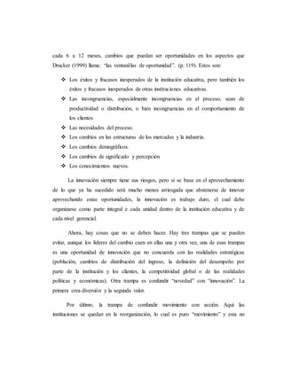cada 6 a 12 meses, cambios que puedan ser oportunidades en los aspectos que
Drucker (1999) llama: “las ventanillas de oportunidad”. (p. 119). Estos son:
 Los éxitos y fracasos inesperados de la institución educativa, pero también los
éxitos y fracasos inesperados de otras instituciones educativas.
 Las incongruencias, especialmente incongruencias en el proceso, sean de
productividad o distribución, o bien incongruencias en el comportamiento de
los clientes.
 Las necesidades del proceso.
 Los cambios en las estructuras de los mercados y la industria.
 Los cambios demográficos.
 Los cambios de significado y percepción
 Los conocimientos nuevos.
La innovación siempre tiene sus riesgos, pero si se basa en el aprovechamiento
de lo que ya ha sucedido será mucho menos arriesgada que abstenerse de innovar
aprovechando estas oportunidades, la innovación es trabajo duro, el cual debe
organizarse como parte integral e cada unidad dentro de la institución educativa y de
cada nivel gerencial.
Ahora, hay cosas que no se deben hacer. Hay tres trampas que se pueden
evitar, aunque los líderes del cambio caen en ellas una y otra vez, una de esas trampas
es una oportunidad de innovación que no concuerda con las realidades estratégicas
(población, cambios de distribución del ingreso, la definición del desempeño por
parte de la institución y los clientes, la competitividad global o de las realidades
políticas y económicas). Otra trampa es confundir “novedad” con “innovación”. La
primera crea diversión y la segunda valor.
Por último, la trampa de confundir movimiento con acción. Aquí las
instituciones se quedan en la reorganización, lo cual es puro “movimiento” y esta no
 