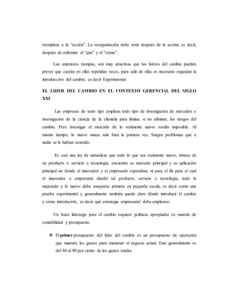 reemplaza a la “acción”. La reorganización debe venir después de la acción, es decir,
después de enfrentar el “que” y el “cómo”.
Las anteriores trampas, son muy atractivas que los líderes del cambio pueden
prever que caerán en ellas repetidas veces, para salir de ellas es necesario organizar la
introducción del cambio, es decir Experimentar.
EL LIDER DEL CAMBIO EN EL CONTEXTO GERENCIAL DEL SIGLO
XXI
Las empresas de todo tipo emplean todo tipo de investigación de mercados e
investigación de la ciencia de la clientela para limitar, si no eliminar, los riesgos del
cambio. Pero investigar el mercado de lo realmente nuevo resulta imposible. Al
mismo tiempo, lo nuevo nunca sale bien la primera vez. Surgen problemas que a
nadie se le habían ocurrido.
Es casi una ley de naturaleza que todo lo que sea realmente nuevo, trátese de
un producto o servicio o tecnología, encuentra su mercado principal y su aplicación
principal no donde el innovador y el empresario esperaban, ni para el fin para el cual
el innovador o empresario diseñó tal producto, servicio o tecnología, todo lo
mejorado y lo nuevo debe ensayarse primero en pequeña escala, es decir como una
prueba experimental y generalmente también queda claro dónde introducir el cambio
y cómo introducirlo, es decir qué estrategia empresarial debe emplearse.
Un buen liderazgo para el cambio requiere políticas apropiadas en materia de
contabilidad y presupuesto.
 El primer presupuesto del líder del cambio es un presupuesto de operación
que muestra los gastos para mantener el negocio actual. Esto generalmente es
del 80 al 90 por ciento de los gastos totales.
 
