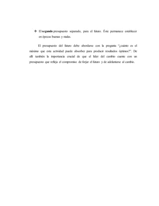  El segundo presupuesto separado, para el futuro. Éste permanece establecer
en épocas buenas y malas.
El presupuesto del futuro debe abordarse con la pregunta “¿cuánto es el
máximo que esta actividad puede absorber para producir resultados óptimos?”. De
allí también la importancia crucial de que el líder del cambio cuente con un
presupuesto que refleja el compromiso de forjar el futuro y de adelantarse al cambio.
 