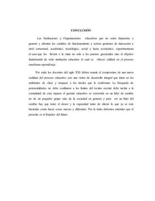 CONCLUSIÓN
Las Instituciones y Organizaciones educativas que no estén dispuestas a
generar y afrontar los cambios de funcionamiento y activar gestiones de innovación a
nivel estructural, académico, tecnológico, social y hasta económico, experimentaran
el caos que los llevará a la ruina no solo a los puestos gerenciales sino al objetivo
fundamental de toda institución educativa el cual es ofrecer calidad en el proceso
enseñanza-aprendizaje.
Por ende los docentes del siglo XXI deben asumir el compromiso de una nueva
realidad del proceso educativo con una visión de desarrollo integral que inicie en los
ambientes de clase y traspase a los niveles que la conforman. La búsqueda de
potencialidades no debe confinarse a los límites del recinto escolar debe incluir a la
comunidad de esta manera el gerente educativo se convertirá en un líder de cambio
no de un pequeño grupo sino de la sociedad en general, y para ser un líder del
cambio hay que tener el deseo y la capacidad tanto de alterar lo que ya se está
haciendo como hacer cosas nuevas y diferentes. Por lo tanto debemos entender que el
presente es el forjador del futuro
 