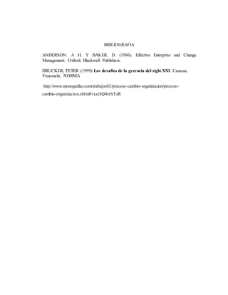 BIBLIOGRAFIA
ANDERSON. A H. Y BAKER. D. (1996). Effective Enterprise and Change
Management. Oxford: Blackwell Publishers.
DRUCKER, PETER (1999) Los desafíos de la gerencia del siglo XXI. Caracas,
Venezuela: NORMA
http://www.monografias.com/trabajos82/proceso-cambio-organizacion/proceso-
cambio-organizacion.shtml#ixzz3Q4erSTzR
 