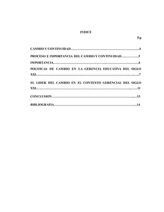 INDICE
P.p
CAMBIO Y CONTINUIDAD…………………………………………………….…4
PROCESO E IMPORTANCIA DEL CAMBIO Y CONTINUIDAD…………….5
IMPORTANCIA…………………………………………..…………………………6
POLITICAS DE CAMBIO EN LA GERENCIA EDUCATIVA DEL SIGLO
XXI………………………………………………………………………………..…..7
EL LIDER DEL CAMBIO EN EL CONTEXTO GERENCIAL DEL SIGLO
XXI……………………………………………………………………………..……11
CONCLUSION…………………………………………………………………..…13
BIBLIOGRAFIA……………………………………………………………….…..14
 