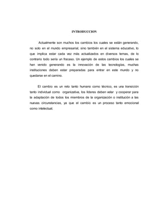 INTRODUCCION
Actualmente son muchos los cambios los cuales se están generando,
no solo en el mundo empresarial, sino también en el sistema educativo, lo
que implica estar cada vez más actualizados en diversos temas, de lo
contrario todo sería un fracaso. Un ejemplo de estos cambios los cuales se
han venido generando es la innovación de las tecnologías, muchas
instituciones deben estar preparadas para entrar en este mundo y no
quedarse en el camino.
El cambio es un reto tanto humano como técnico, es una transición
tanto individual como organizativa, los líderes deben velar y cooperar para
la adaptación de todos los miembros de la organización o institución a las
nuevas circunstancias, ya que el cambio es un proceso tanto emocional
como intelectual.
 