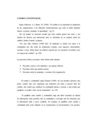 CAMBIO Y CONTINUIDAD.
Según Anderson. A y Baker. D. (1996). “El cambio es la capacidad de adaptación
de las organizaciones a las diferentes transformaciones que sufra el medio ambiente
interno o externo, mediante el aprendizaje”. (p.37).
Por tal sentido es necesario resaltar que todo cambio genera una crisis, y son
muchos los factores que interactúan entre sí, afectando en su conjunto todos los
ámbitos donde el mismo se genere.
Por otro lado, Drucker (1999) dice: “la institución se diseña con miras a la
continuidad, por ello todas las instituciones actuales, sean negocios, universidades,
escuelas y otros, deben hacer un esfuerzo especial por ser receptivas al cambio y por
ser capaces de cambiar”. (p. 128)
Las personas deben y necesitan saber dónde están situadas:
 Necesitan conocer a los individuos con quienes laboran.
 Necesitan saber que pueden esperar.
 Necesitan saber los principios y normas de la organización.
El cambio y continuidad según Drucker (1999): “no son términos opuestos sino
polos; cuando más esté organizada una institución con miras a hacerse líder del
cambio, más tendrá que establecer la continuidad interna y externa, y más tendrá que
equilibrar el cambio veloz con la continuidad”. (p. 129)
El equilibrio entre cambio y continuidad exige una labor constante en materia
de información, nada perturba más la continuidad y corrompe más las relaciones que
la información mala o poco confiable. En resumen, el equilibrio entre cambio y
continuidad debe estar reflejado en la remuneración, el reconocimiento y los premios.
 