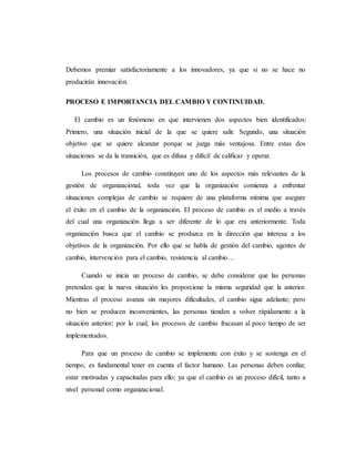 Debemos premiar satisfactoriamente a los innovadores, ya que si no se hace no
producirán innovación.
PROCESO E IMPORTANCIA DEL CAMBIO Y CONTINUIDAD.
El cambio es un fenómeno en que intervienen dos aspectos bien identificados:
Primero, una situación inicial de la que se quiere salir. Segundo, una situación
objetivo que se quiere alcanzar porque se juzga más ventajosa. Entre estas dos
situaciones se da la transición, que es difusa y difícil de calificar y operar.
Los procesos de cambio constituyen uno de los aspectos más relevantes de la
gestión de organizacional, toda vez que la organización comienza a enfrentar
situaciones complejas de cambio se requiere de una plataforma mínima que asegure
el éxito en el cambio de la organización. El proceso de cambio es el medio a través
del cual una organización llega a ser diferente de lo que era anteriormente. Toda
organización busca que el cambio se produzca en la dirección que interesa a los
objetivos de la organización. Por ello que se habla de gestión del cambio, agentes de
cambio, intervención para el cambio, resistencia al cambio…
Cuando se inicia un proceso de cambio, se debe considerar que las personas
pretenden que la nueva situación les proporcione la misma seguridad que la anterior.
Mientras el proceso avanza sin mayores dificultades, el cambio sigue adelante; pero
no bien se producen inconvenientes, las personas tienden a volver rápidamente a la
situación anterior; por lo cual, los procesos de cambio fracasan al poco tiempo de ser
implementados.
Para que un proceso de cambio se implemente con éxito y se sostenga en el
tiempo, es fundamental tener en cuenta el factor humano. Las personas deben confiar,
estar motivadas y capacitadas para ello; ya que el cambio es un proceso difícil, tanto a
nivel personal como organizacional.
 