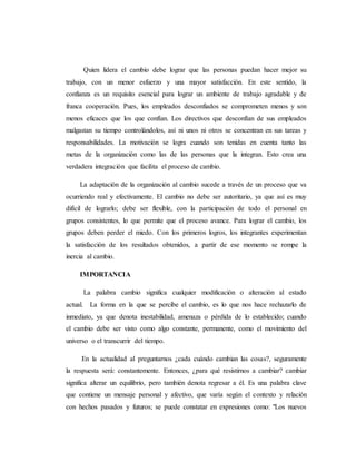 Quien lidera el cambio debe lograr que las personas puedan hacer mejor su
trabajo, con un menor esfuerzo y una mayor satisfacción. En este sentido, la
confianza es un requisito esencial para lograr un ambiente de trabajo agradable y de
franca cooperación. Pues, los empleados desconfiados se comprometen menos y son
menos eficaces que los que confían. Los directivos que desconfían de sus empleados
malgastan su tiempo controlándolos, así ni unos ni otros se concentran en sus tareas y
responsabilidades. La motivación se logra cuando son tenidas en cuenta tanto las
metas de la organización como las de las personas que la integran. Esto crea una
verdadera integración que facilita el proceso de cambio.
La adaptación de la organización al cambio sucede a través de un proceso que va
ocurriendo real y efectivamente. El cambio no debe ser autoritario, ya que así es muy
difícil de lograrlo; debe ser flexible, con la participación de todo el personal en
grupos consistentes, lo que permite que el proceso avance. Para lograr el cambio, los
grupos deben perder el miedo. Con los primeros logros, los integrantes experimentan
la satisfacción de los resultados obtenidos, a partir de ese momento se rompe la
inercia al cambio.
IMPORTANCIA
La palabra cambio significa cualquier modificación o alteración al estado
actual. La forma en la que se percibe el cambio, es lo que nos hace rechazarlo de
inmediato, ya que denota inestabilidad, amenaza o pérdida de lo establecido; cuando
el cambio debe ser visto como algo constante, permanente, como el movimiento del
universo o el transcurrir del tiempo.
En la actualidad al preguntarnos ¿cada cuándo cambian las cosas?, seguramente
la respuesta será: constantemente. Entonces, ¿para qué resistirnos a cambiar? cambiar
significa alterar un equilibrio, pero también denota regresar a él. Es una palabra clave
que contiene un mensaje personal y afectivo, que varía según el contexto y relación
con hechos pasados y futuros; se puede constatar en expresiones como: "Los nuevos
 