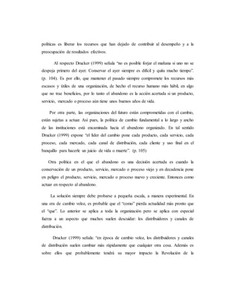 políticas es liberar los recursos que han dejado de contribuir al desempeño y a la
preocupación de resultados efectivos.
Al respecto Drucker (1999) señala “no es posible forjar el mañana si uno no se
despoja primero del ayer. Conservar el ayer siempre es difícil y quita mucho tiempo”.
(p. 104). Es por ello, que mantener el pasado siempre compromete los recursos más
escasos y útiles de una organización, de hecho el recurso humano más hábil, en algo
que no trae beneficios, por lo tanto el abandono es la acción acertada si un producto,
servicio, mercado o proceso aún tiene unos buenos años de vida.
Por otra parte, las organizaciones del futuro están comprometidas con el cambio,
están sujetas a actuar. Así pues, la política de cambio fundamental a lo largo y ancho
de las instituciones está encaminada hacia el abandono organizado. En tal sentido
Drucker (1999) expone “el líder del cambio pone cada producto, cada servicio, cada
proceso, cada mercado, cada canal de distribución, cada cliente y uso final en el
banquillo para hacerle un juicio de vida o muerte”. (p. 105)
Otra política en el que el abandono es una decisión acertada es cuando la
conservación de un producto, servicio, mercado o proceso viejo y en decadencia pone
en peligro el producto, servicio, mercado o proceso nuevo y creciente. Entonces como
actuar en respecto al abandono.
La solución siempre debe probarse a pequeña escala, a manera experimental. En
una era de cambio veloz, es probable que el “como” pierda actualidad más pronto que
el “que”. Lo anterior se aplica a toda la organización pero se aplica con especial
fuerza a un aspecto que muchos suelen descuidar: los distribuidores y canales de
distribución.
Drucker (1999) señala: “en época de cambio veloz, los distribuidores y canales
de distribución suelen cambiar más rápidamente que cualquier otra cosa. Además es
sobre ellos que probablemente tendrá su mayor impacto la Revolución de la
 