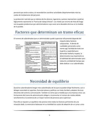 Un área discrecional o de autoridad para que la persona ejerza una función determinada sepa que puede hacer cumplir las  metas.Una estructura organizacional debe diseñarse para determinar quien realizara cuales tareas y quien será responsable de que resultados para eliminar obstáculos al desempeño que resultan de la confusión e incertidumbre respecto de la asignación de actividades y para tender las redes de la toma de decisiones y comunicación que respondan y sirvan de apoyo a los objetivos empresariales.<br />CAPITULO 7<br />Organización formal e informal<br />Organización Informal<br />Frente a un problema organizacional es más fácil pedir ayuda a alguien que se conozca personalmente que a alguien que sabe es que ocupa determinado sitio en un organigrama.<br />Keith quien ha escrito abundante sobre el tema  y a cual definición nos atendremos a este libro, describió la organización informal como: “ una red de relaciones personales y sociales no establecida ni requerida por la organización formal pero que surge espontáneamente de la asociación de las personas”<br />Organización Formal <br />Se entiende como la estructura intencional de funciones de una empresa formalmente organizada. Para proceder correctamente a la organización, un administrador debe generar una estructura que ofrezca las mejores condiciones para la contribución eficaz de un desempeño individual.<br />La organización formal debe ser flexible. Dar lugar a la discrecionalidad, la ventajosa utilización del talento creativo y el reconocimiento de los gustos y capacidades individuales en las organizaciones más formales<br />Niveles organizacionales y tramo de administración<br />En tanto que el propósito de la organización es volver eficaz la cooperación humana, la razón de que existían niveles organizacionales estriba en las limitaciones del tramo de administración.<br />Problemas con los niveles organizacionales<br />Impera la tendencia a concebir y departamentalización como fines en si mismo y a medir la eficacia  de las estructuras organizacionales en términos de claridad y suficiencia de departamentos y  niveles departamentales. Pero la división de las actividades en departamentos y en una organización jerárquica y la creación de múltiples nieles no son del todo deseables por si solas.<br />En primer lugar, los niveles son costosos. A medida que se incrementan, se precisa de cada vez más esfuerzos y recursos para su administración ya que implican administradores tradicionales, personal que asista a estos y la necesidad de coordinar actividades departamentales más los costos de instalaciones del personal.<br />La producción real esla que se obtiene de los obreros, ingenieros, quienes representan o podrían lógicamente representar la “fuerza de trabajo directa”. Los niveles por encima de línea de fuego son ocupados predominan por administradores cuyo costo seria deseable eliminar en la medida de lo posible.<br />Factores que determinan un tramo eficaz<br />El numero de subordinados que un administrador puede supervisar eficazmente depende del impacto delos factores subyacentes.  A demás de cualidades personales como mente agil, facilidad de trato con la gente y capacidad para demandar lealtad y respeto, la determinante mas importante es la habilidad del administrador para reducirla cantidad del tiempo que debe dedicar a sus subordinados. <br />Necesidad de equilibrio<br />Quizá los subordinadores tengan más subordinados de los que se pueden dirigir fácilmente, aun si delegan autoridad se capacitan, formulan planes y políticas con toda claridad y adoptan técnicas eficientes del control y comunicación. También es cierto que a medida que una empresa crece. Las limitaciones del tramo de administración obligan a incrementar el número de niveles debido sencillamente a la existencia de un mayor número de personas para supervisar.<br />Para ello se requiere un equilibrio más preciso entre todos los factores pertinentes de una situación dada. Lo esencial es balancear en su totalidad los costos de adopción de un curso u otro y no solo costos financieros si no también los costos en la moral y el desarrollo personal de los empleados y así como el cumplimiento de los objetivos empresariales.<br />Ambiente organizacional para el espíritu emprendedor y el emprendedor interno<br />A veces es necesario  tomar medidas organizacionales especiales para fomentar y utilizar el espíritu emprendedor. Se cree con frecuencia que el espíritu emprendedor se aplica exclusivamente a la administración de pequeñas empresas pero algunos autores han extendido este concepto a fin de aplicarlo a grandes organizaciones y a administradores con funciones empresariales de promoción de cambios para el debido aprovechamiento de nuevas oportunidades.<br />La esencia del espíritu emprendedor es la innovación, el cambio orientado a metas para la utilización del potencial de la empresa. Como empresarios, los administradores deben pugnar por el  constante mejoramiento de la situación.<br />El emprendedor interno y el emprendedor<br />El emprendedor interno es la persona que fija su atención en la innovación y la creatividad y transforma un suelo o idea en un negocio redituable operando dentro del ámbito organizacional.<br />El emprendedor es la persona que realiza cosas similares pero fuera del escenario organizacional. Los emprendedores poseen la capacidad de percibir una oportunidad y de obtener tanto el capital, trabajo y otros insumos.<br />Creación de un ambiente para el espíritu emprendedor<br />Dado la responsabilidad administrativa crear el ambiente para el eficaz y el eficiente cumplimiento de metas grupales, los administradores deben promover las oportunidades para que los emprendedores utilicen su potencial de innovación. Los emprendedores asumen riesgos personales al iniciar cambios y esperan ser recompensados.<br />Las ideas de las personas innovadoras suelen ser contrarias al saber convencioanl. Las compañías como 3M se esfuerzan conscientemente por desarrollar condiciones organizacionales para la promoción del espíritu emprendedor en su interior.<br />Entre los requisitos más importantes que debe seguir un  emprendedor están la seguridad de sí mismos, disposición de trabajar intensamente, la posesión de experiencia en el producto, sólidos conocimientos generales y algo de dinero para comenzar.<br />Innovación y espíritu emprendedor<br />Cuando se habla de innovación y espíritu emprendedor, se piensa al instante en el éxito alcanzado por personas como Ross Perot en Electronic Data Processing. Convertirse en millonario yy conseguir lo pronto mediante el establecimiento de nuevas compañías es sin duda una idea sumamente atractiva.  Los emprendedores tienen ideas creativas emplean recursos y habilidades administrativas para satisfacer las necesidades identificables en el mercado, si tiene éxito el emprendedor podría volverse rico.<br />Las innovaciones exclusivamente basadas en ideas brillantes pueden ser muy riesgosas y aveces son un fracaso. Es probable que los ambiciosos planes de general Electronic sobre la fabrica del futuro hayan sido un costoso error. Por lo general las innovaciones más exitosas con las menos espectaculares. <br />Reingeniería de la organización<br />El nuevo concepto administrativo conocido como reingeniería es de un reciente aparición de la bibliografía de administración. Michael Hammer y James Champy definen la reingeniería como el “replanteamiento  fundamental y rediseño radical de los procesos empresariales para obtener drásticas mejoras en las medidas críticas y contemporáneas de desempeño como costos, calidad, servicio y rapidez.”<br />El recorte de personal no es el propósito básico de la reingeniería aunque casos esta desemboca en la necesidad de contar con menos número de personas.  El trabajo en equipo es cada vez mas importante en la organización modernas. Pero los esfuerzos de los equipos basan en la confianza la que solo puede forjarse después de un periodo prolongado.<br />A pesar de sus limitaciones la reingeniería puede ser un instrumento muy poco poderoso. No obstante se trata únicamente de un instrumento. Sugerimos por tanto que la reingeniería se integre con otros sistemas en el nuevo modelo.<br />Estructura y proceso de la organización<br />Para poder concebir a la función de organización como proceso es preciso considerar varios elementos fundamentales. En primer lugar la estructura debe ser reflejo de objetos y planes dad que las actividades se derivan de ellos. En segundo deben ser reflejo de la autoridad con que cuenta con la dirección de una empresa. La autoridad en una organización es un derecho socialmente determinado para ejercerla discrecionalidad, en consecuencia sujeta a cambios. En tercer lugar la estructura de una organización debe responder a las condiciones en que las encuentra. Y en cuarto lugar, puesto que toda la organización está integrada por personas en la agrupación de actividades y las relaciones de autoridad de una estructura organizacional se debe tomar en cuenta las limitaciones costumbres de los individuos.<br />Capitulo 8<br />Departamentalización por números simples<br />La departamentalización por números simples fue importante método de organización en tribus, clanes y ejércitos. Aunque ahora ha caído en desuso es probable que siga teniendo ciertas aplicaciones en la sociedad moderna.<br />Consiste en contar las personas que habrán desempeñar los mismos deberes y disponerlos bajo la supervisión de un administrador. Lo esencial en este caso no son las actividades que desarrollaran esas personas el lugar donde trabajaran loe materiales que emplearan sino el hecho de que el éxito de sus empeños depende únicamente del número de personas involucradas.<br />Departamentalización por tiempo<br />Una de las modalidades más antiguas de departamentalización, empleada por lo general en los niveles inferiores de la organización, es la agrupación de actividades con base en el tiempo. La existencia de turnos de trabajo es común en muchas empresas en las que la que la jornada laboral no será suficiente.<br />Ventajas: <br />Es posible prestar servicio mas allá de la jornada  habitual de 8 horas y en muchos casos durante las 24 horas del día. A algunos estudiantes les resulta conveniente trabajar de noche.<br />Desventajas: <br />Cabe la posibilidad que durante el turno nocturno no se ejerza la debida supervisión, este modelo resiente los efectos de la fatiga, la existencia de muchos turnos puede causar problemas de coordinación y comunicación.<br />Departamentalización por función empresarial<br />Departamentalización territorial o geográfica<br />El principio del tramo de administración, visto en el capítulo anterior, el cual postula que hay un límite al número de subordinados que un administrador puede supervisar eficazmente, aunque el número exacto dependerá del impacto de los factores subyacentes, sería el factor limitante en el tamaño de las empresas si no existiera el recurso de departamentalizacíón.<br />A la agrupación de actividades comunes u homogéneas para formar una unidad de organización se la conoce como departamentalización.<br />Un administrador puede emplear cualquiera de las siguientes maneras de dividir una estructura, siempre encaminado a alcanzar el objetivo u objetivos de la empresa.<br />Tipos Departamentalización<br />Principal Caracteristica<br />Por números simples<br />Número de personas<br />Por tiempo<br />Jornadas de trabajo<br />Por función empresarial<br />Actividades según la función desarrollada.<br />Territorial o Geográfica<br />En base a territorios o región.<br />Por tipo de clientes<br />En base a clientes comunes<br />Por procesos o Equipo<br />En base al flujo del producto o cliente<br />Por productos<br />Por línea de producto<br />Organización Matricial<br />Combinación de función y por productos.<br />Unidades Estratégica Negocios<br />Pequeñas empresas de una gran compañía.<br />La estructura organizacional en un medio del que se sirve una organización cualquiera para conseguir sus objetivos con eficacia<br />Lo importante de este capítulo es destacar que el recurso de departamentalización no es crear una estructura inflexible, sino agrupar actividades similares en la forma más conveniente, en función del logro de los objetivos de la empresa.<br />Como conclusión podemos determinar que la departamentalización es la división y el agrupamiento de las funciones y actividades en unidades específicas, con base en su similitud, es conveniente observar la siguiente secuencia:<br />1 .Listar todas las funciones de la empresa.<br />2. Clasificadas.<br />3. Agrupadas según un orden jerárquico.<br />4. Asignar actividades a cada una de las áreas agrupadas.<br />5. Especificar las relaciones de autoridad, responsabilidad, y obligación entre las funciones y los puestos.<br />6. Establecer líneas de comunicación e interrelación entre los departamentos.<br />7. El tamaño, la existencia y el tipo de organización de un departamento deberán relacionarse con el tamaño y las necesidades específicas de la empresa y las funciones involucradas.<br />Una organización matricial es un enfoque organizativo que asigna especialistas de diferentes departamentos funcionales para que trabajen en uno o más proyectos dirigidos por un gerente de proyecto.<br />A lo largo de la dimensión vertical, se agregan los diversos proyectos que la empresa está desarrollando. Cada proyecto está dirigido por un gerente que integra personal de<br />cada uno de los departamentos funcionales. La inclusión de esta dimensión vertical a los tradicionales departamentos funcionales horizontales, entrelaza los elementos de la departamentalización funcional y de producto, de allí el término matricial o matriz.<br />Capitulo 9<br />Autoridad de línea /staff empowerement  y descentralización <br />En el estudio de la organización es vital un claro entendimiento de las relaciones que existen entre las unidades de una organización formal. Son posibles muchos tipos de relaciones, basadas principalmente por diferentes usos de tipos de autoridad. A su vez, se emplean diferentes tipos de autoridad para hacer factible el funcionamiento de la organización. <br />La estructura organizacional en un medio del que se sirve una organización cualquiera para conseguir sus objetivos con eficacia.<br />Aquí vale la pena establecer la diferencia entre autoridad y poder. La autoridad es una organización de derecho propios de un puesto, mientras que el poder es la capacidad de un individuo o grupo de individuos para influir sobre otras personas.<br />La prioridad entre responsabilidad y autoridad es algo difícil de conseguir. Los mandos tienen más responsabilidad que autoridad, basándose en esta realidad tratan de delegar responsabilidades en otros y eximirse en 10 posible de dar cuentas sobre los resultados de las decisiones.<br />En organizaciones orgánicas, las decisiones son de variedad grupal, y por lo tanto es difícil identificar en una persona al responsable. En consecuencia, el resultado es que se oscurece la responsabilidad por los esfuerzos de los mandos de protegerse a sí mismos contra el riesgo de ser llamados por decisiones de resultados adversos.<br />Dentro del análisis del poder, debemos destacar un concepto que se usa actualmente, el empowerment, éste se define como el poder que tienen empleados, administradores o equipos para tomar decisiones sin tener que recurrir a la autorización de sus superiores.<br />Existen algunos tipos de poder, a continuación se enuncian:<br />PODER COERCITIVO: Basado en el temor y el miedo. Miedo a castigos, regaños, despidos, etc.<br />PODER DE CONEXIÓN: Basado en las relaciones del líder con personas influyentes.<br />PODER DE RECOMPENSA: Cuando el líder puede facilitar recompensas.<br />PODER DE LEGITIMIDAD: Basada en la posición jerárquica del líder.<br />PODER POR PERSONALIDAD: Fundado en las características personales del líder, en el agrado o su admiración que suscita, en su personalidad.<br />PODER POR INFORMACIÓN: Debido a la información valiosa que tiene el líder.<br />PODER DEL EXPERTO: Basado en la capacidad, conocimientos y competencia del líder. El respeto generado induce al seguimiento del líder.<br />Además el poder es un proceso estratégico que busca una relación de socios entre la organización y su gente, aumentar la confianza, responsabilidad, autoridad y compromiso para servir mejor al cliente.<br />Un equipo con empowerment. constituyen un grupo de trabajo con empleados responsables de un producto, servicio, que comparten elliderazgo colaboran en el mejoramiento del proceso del trabajo, planean y toman decisiones relacionadas con el método de trabajo.<br />Características de equipos con empowerment:<br />• Se comparte las tareas administrativas dentro de organización y el liderazgo.<br />• El equipo proporciona ideas para la estrategia de negocios.<br />• Son comprometidos flexibles y creativos.<br />• Coordinan e intercambian con otros equipos y organizaciones.<br />• Se mejora la honestidad, las relaciones con los demás y la confianza.<br />• Tienen una actitud positiva y son entusiastas.<br />Son características del crecimiento vertical de una empresa, las relaciones de superior a subalterno, es decir que aquel que delega autoridad en éste, quien a su vez delega en otro y así sucesivamente hasta formar una línea que va desde la cima hasta el fondo de la estructura orgánica. La línea de autoridad así formada a dado origen a la expresión “autoridad de línea”.<br />La autoridad lineal, la comprende fácilmente el personal de una empresa. Es una línea directa entre el superior y los subalternos.<br />El uso del término staff da lugar a muchas interpretaciones falsas en administración. Literalmente la palabra significa un bastón que se lleva en la mano como apoyo. Por lo tanto las relaciones de autoridad de staff se consideran originalmente como las relaciones que se emplean para apoyar a las relaciones de autoridad de línea. Staff significa una función de apoyo, está destinada a ayudar al ejecutor.<br />Esta doble identificación se presta en algunas ocasiones a que el estudiante se confunda. Para mayor claridad, es útil analizar el trabajo de una unidad desde el punto de vista de los objetivos principales de una empresa. Si la autoridad sobre las actividades está directamente relacionada al cumplimiento de los principales objetivos, las unidades son de línea. En cambio, si la autoridad sobre las actividades está indirectamente relacionada con los principales objetivos y su cumplimiento, las unidades son de staff. En este último caso, la meta inmediatamente puede ser lograr objetivos auxiliares, los cuales, a su vez, ayudarán a realizar los objetivos principales.<br />Sin embargo en la práctica, el armonioso trabajar juntos de un grupo en la empresa, encuentra obstáculos, existen honradas diferencias de opinión sobre quién debe decidir, cuál decisión es mejor y quién toma qué acción cuando se adopte la decisión.<br />Desde el punto de vista de organización la autoridad de línea es más fácil de identificar que la staff, el cual es un concepto muy particular. En su mayor parte 10 más difícil en la organización es la identificación y utilización de la autoridad staff, junto con el reconocimiento de su verdadera relación con la línea.<br />Los gerentes de línea en ocasiones se quejan de que la gente de staff tiende a apropiarse del crédito por el trabajo que resulta exitoso y a echar la culpa a la línea en caso contrario. Otras de las quejas es que el staff asume la autoridad lineal.<br />Una solución para estos puntos de vista opuestos podría ser la adopción de estas tres sugerencias:<br />Primero. Mejorar el entendimiento de las relaciones de autoridad básicas en la organización. Esto sugiere unos mejores esfuerzos de comunicación y capacitación en áreas tales como los tipos y relaciones de autoridad, la diferenciación entre autoridades de staff y la importancia de definir con claridad los canales de autoridad.<br />Segundo. Crear una mayor aceptación de lo que realmente es la organización. Esta se refiere a la gente que trabaja junta en forma efectiva hacia un objetivo.<br />Tercero. Acentuar la interdependencia, no la separación entre las diversas unidades de la organización y sus administraciones respectivas. Cada unidad debe considerarse y evaluarse por su contribución al todo, no por lo que logra en sólo su propia actividad.<br />. <br />Si es posible combinar estos puntos, el staff puede ser muy beneficioso para una empresa; sin embargo también presenta limitaciones, como:<br />• Riesgo de debilitar la línea de autoridad.<br />• Falta de responsabilidad del staff.<br />• Riesgo de que se piense en el vacío.<br />• Problemas administrativos.<br />Autoridad de línea.<br />Se denomina autoridad de línea la que detecta un mando para dirigir el trabajo de un subordinado.<br />Es la relación directa de superior-subordinado que se extiende de la cima de la organización hasta el escalón más bajo, y se le denomina “cadena de mando”.<br />Autoridad de personal<br />Delegada progresivamente en terceros, ya sea por la especialización de los mismos o por los recursos con que cuentan.<br />Es necesario crear funciones específicas de autoridad de personal para apoyar, ayudar y aconsejar. Un ejemplo podría ser: El responsable de un supermercado no puede manejar en forma directa y eficiente la administración y las compras, para lo cual crea el departamento de compras, con un responsable directo y con autoridad sobre los trabajadores de ese departamento.<br />Autoridad funcional<br />Es la autoridad que tendría el administrador del supermercado sobre todos los empleados del mismo. Esta autoridad complementa la de línea y la de personal.<br />Conclusión:<br />L a organización es muy importante dentro de cualquier empresa, de esto depende que se logren sus metas.<br />La estructura organizativa del trabajo que tenga una empresa influye directamente en la percepción que pueda tener un trabajador de sus condiciones laborales y en su rendimiento profesional.<br />Una estructura organizativa muy vertical, con una larga cadena de mando y tramos de control corto no favorece el trabajo en equipo, por el contrario las estructuras horizontales facilitan mejor el trabajo en equipo.<br />La estructura organizacional influye en la cantidad de reglas, procedimientos, trámites y otras limitaciones a que se ven enfrentados los trabajadores en el desarrollo de su trabajo.<br />Bibliografía:<br />Koontz, Harold (1999). “Administración, una perspectiva global” (onceava edición). McGraw Hill, México D.F. <br />