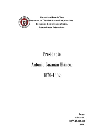 Universidad Fermín Toro
Decanato de Ciencias económicas y Sociales
Escuela de Comunicación Social.
Barquisimeto, Estado-Lara.
Presidente
Antonio Guzmán Blanco.
1870-1889
Autor:
Alis Arias.
C.I.V:.25.961.352
SAIA.
 