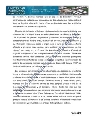 de Joachim R. Daduna mientras que el otro es de Ballesteros Rivero.A
continuación se realizara una comparación de dos artículos que hablan sobre el
tema de logística abarcando desde cómo se descubrió hasta las actividades
relacionadas que se realizan hoy en día.

  El contenido de los dos artículos es relativamente el mismo por la definición que
presentan los dos que es la que se aplica globalmente para logística, la cual es:
“Es el proceso de planear, implementar y controlar eficientemente el flujo y
almacenamiento de materia prima, inventario en proceso, productos terminados y
su información relacionada desde el origen hasta el punto de consumo, en forma
eficiente y al menor costo posible, para satisfacer los requerimientos de los
clientes” propuesto por el Consejo de Administración Logística (Council of
Logistics Management -CLM). Aunque hablan de dos cosas distintas, Diana Paola
Ballesteros y Pedro Pablo Ballesteros (2004) hablan sobre conceptos que la gente
muy fácilmente confunde los cuales son logística competitiva y administración de
cadena de suministros, mientras que el artículo de Joachim R. Daduna (2007) se
dedica a hablar desde los inicios de esta ciencia.

  Los temas que son similares son los relacionados a las bodegas, los inventarios
donde el primer artículo nos dice que va en aumento la cantidad de objetos en ella
por lo que son más gastos por la movilización desde la fuente hasta que se labora
con ella (Daduna, Henríquez Menoyo, Mederos Cabrera y Torres Gemeil, 2007),
mientras que en el segundo artículo es más complejo porque habla de la
tecnología de almacenaje y el transporte interno donde nos dice que los
trabajadores son capacitados para almacenar además de hablar sobre cómo se va
a transportar la materia prima (Paola Ballesteros y Pedro Pablo Ballesteros, 2004).
Otro tema similar es la atención a los clientes ambos artículos nos dicen que el
principal objetivo es mantener a los clientes conformes mediante la combinación
de buen servicio y puntualidad en la entrega de los productos pedidos.




                                                                         Página10
 