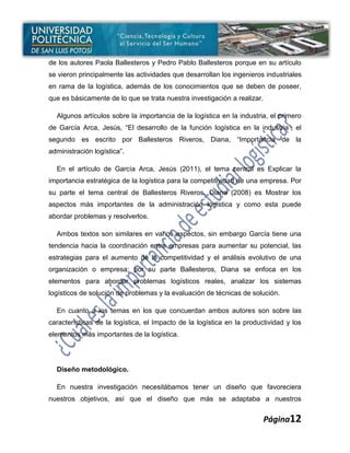 de los autores Paola Ballesteros y Pedro Pablo Ballesteros porque en su artículo
se vieron principalmente las actividades que desarrollan los ingenieros industriales
en rama de la logística, además de los conocimientos que se deben de poseer,
que es básicamente de lo que se trata nuestra investigación a realizar.

  Algunos artículos sobre la importancia de la logística en la industria, el primero
de García Arca, Jesús, “El desarrollo de la función logística en la industria”; el
segundo es escrito por Ballesteros Riveros, Diana, “Importancia de la
administración logística”.

  En el artículo de García Arca, Jesús (2011), el tema central es Explicar la
importancia estratégica de la logística para la competitividad de una empresa. Por
su parte el tema central de Ballesteros Riveros, Diana (2008) es Mostrar los
aspectos más importantes de la administración logística y como esta puede
abordar problemas y resolverlos.

  Ambos textos son similares en varios aspectos, sin embargo García tiene una
tendencia hacia la coordinación entre empresas para aumentar su potencial, las
estrategias para el aumento de la competitividad y el análisis evolutivo de una
organización o empresa; por su parte Ballesteros, Diana se enfoca en los
elementos para abordar problemas logísticos reales, analizar los sistemas
logísticos de solución de problemas y la evaluación de técnicas de solución.

  En cuanto a los temas en los que concuerdan ambos autores son sobre las
características de la logística, el Impacto de la logística en la productividad y los
elementos más importantes de la logística.




  Diseño metodológico.

  En nuestra investigación necesitábamos tener un diseño que favoreciera
nuestros objetivos, así que el diseño que más se adaptaba a nuestros


                                                                          Página12
 