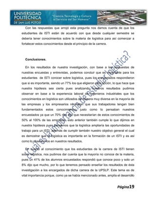 Con las respuestas que arrojó esta pregunta nos damos cuenta de que los
estudiantes de ISTI están de acuerdo con que desde cualquier semestre se
debería tener conocimientos sobre la materia de logística para así comenzar a
fortalecer estos conocimientos desde el principio de la carrera.




  Conclusiones.

  En los resultados de nuestra investigación, con base a las respuestas de
nuestras encuestas y entrevistas, podemos concluir que es importante para los
estudiantes de ISTI conocer sobre logística, pues los encuestados respondieron
que si es importante, siendo un 77% los que eligieron esta opción, lo que hace que
nuestra hipótesis sea cierta pues analizando nuestros resultados pudimos
observar en base a la experiencia laboral de Ingenieros industriales que los
conocimientos en logística son utilizados de manera muy diversa en la mayoría de
las empresas y los empresarios necesitan que sus trabajadores tengan bien
fundamentados     estos   conocimientos,    justo   como   lo   pensaban   nuestros
encuestados ya que un 70% nos dijo que necesitarían de estos conocimientos de
50% al 100% de las empresas, esto anterior también cumple lo que dijimos en
nuestra hipótesis pues pensamos que la logística ampliaría las oportunidades de
trabajo para un ISTI, además de cumplir también nuestro objetivo general el cual
es demostrar que la logística es importante en la formación de un ISTI y es así
como lo observamos en nuestros resultados.

  En cuanto al conocimiento que los estudiantes de la carrera de ISTI tienen
sobre logística, nos pudimos dar cuenta que la mayoría no conoce de la materia,
pues un 41% de los alumnos encuestados respondió que conoce poco y solo un
8% dijo que mucho, por lo que tenemos pensado enseñar los resultados de ésta
investigación a los encargados de dicha carrera de la UPSLP. Este tema es de
vital importancia porque, como ya se había mencionado antes, amplía el desarrollo


                                                                      Página19
 