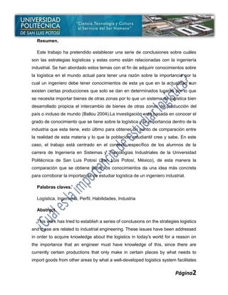 Resumen.

  Este trabajo ha pretendido establecer una serie de conclusiones sobre cuáles
son las estrategias logísticas y estas como están relacionadas con la ingeniería
industrial. Se han abordado estos temas con el fin de adquirir conocimientos sobre
la logística en el mundo actual para tener una razón sobre la importancia por la
cual un ingeniero debe tener conocimientos de esta ya que en la actualidad aun
existen ciertas producciones que solo se dan en determinados lugares por lo que
se necesita importar bienes de otras zonas por lo que un sistema de logística bien
desarrollado propicia el intercambio de bienes de otras zonas de producción del
país o incluso de mundo (Ballou 2004).La investigación está basada en conocer el
grado de conocimiento que se tiene sobre la logística y la importancia dentro de la
industria que esta tiene, esto último para obtener un punto de comparación entre
la realidad de esta materia y lo que la población estudiantil cree y sabe. En este
caso, el trabajo está centrado en el contexto específico de los alumnos de la
carrera de Ingeniería en Sistemas y Tecnologías Industriales de la Universidad
Politécnica de San Luis Potosí (San Luis Potosí, México), de esta manera la
comparación que se obtiene sobre los conocimientos da una idea más concreta
para corroborar la importancia de estudiar logística de un ingeniero industrial.

  Palabras claves.

  Logística, Ingeniería, Perfil, Habilidades, Industria

  Abstract.

  This work has tried to establish a series of conclusions on the strategies logistics
and these are related to industrial engineering. These issues have been addressed
in order to acquire knowledge about the logistics in today's world for a reason on
the importance that an engineer must have knowledge of this, since there are
currently certain productions that only make in certain places by what needs to
import goods from other areas by what a well-developed logistics system facilitates


                                                                          Página2
 