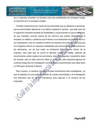 de un ingeniero industrial, así también como las posibilidades de conseguir trabajo
al momento de ir a conseguir empleo.

  También observamos por medio de las entrevistas que se aplicaron a personas,
que se encontraban laborando o ya habían acabado la carrera, que esta rama de
la ingeniería industrial necesita de habilidades y conocimientos un poco diferentes,
ya que necesitas conocer acerca de los caminos que existen alrededor de tu
empresa, la calidad y confianza que le tienes a tus transportes así también como a
tus trabajadores, esto en cuestión de llevar el producto a los clientes, mientras que
en la logística interna se requieren habilidades para acomodar la materia prima en
los almacenes, ver de qué modo se transporta dicha materia dentro de la
empresa, esto para que no ocurra lo llamado cuellos de botella, además de
conocimientos sobre cadena de suministros, esto todo ingeniero industrial lo debe
de conocer, pero en ésta rama se utiliza un poco más, esto responde algunas de
nuestras preguntas de investigación como la de los conocimientos que debe tener
un ISTI para comenzar a laborar.

  Para concluir, a nosotros nos dejo muchas enseñanzas ésta investigación, ya
que la logística es una parte importante de nuestro aprendizaje y la investigación
nos demostró que es de tal importancia para algunas o la mayoría de las
empresas.




                                                                        Página20
 