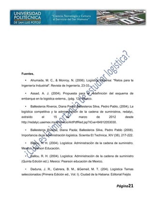 Fuentes.

  •   Ahumada, M. C., & Monroy, N. (2006). Logística Reversa: "Retos para la
Ingeniería Industrial". Revista de Ingeniería, 23-33.

  •   Assad, A. J. (2004). Propuesta para la redefinición del esquema de
embarque en la logistica externa., (pág. 12). Mexico.

  •   Ballesteros Riveros, Diana Paola; Ballesteros Silva, Pedro Pablo, (2004), La
logística competitiva y la administración de la cadena de suministros, redalyc,
extraído       el       15        de        marzo       de       2012        desde
http://redalyc.uaemex.mx/src/inicio/ArtPdfRed.jsp?iCve=84912053030.

  •   Ballesteros Riveros, Diana Paola; Ballesteros Silva, Pedro Pablo (2008).
Importancia de la administración logística. Scientia Et Technica, XIV (38), 217-222.

  •   Ballou, R. H. (2004). Logística: Administración de la cadena de suministro.
Mexico: Pearson Educación.

  •   Ballou, R. H. (2004). Logística: Administración de la cadena de suministro
(Quinta Edición ed.). Mexico: Pearson educación de Mexico.

  •   Daduna, J. R., Cabrera, B. M., &Gemeil, M. T. (204). Logística Temas
seleccionados (Primera Edición ed., Vol. I). Ciudad de la Habana: Editorial Feijóo


                                                                        Página21
 