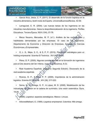 •      García Arca, Jesús, C. P. (2011). El desarrollo de la función logística en la
industria alimentaria y textil moda de España. UniversiaBusinessReview, 42-59.

  •      Larraguivel, E. R. (2004). Las nuevas tareas de los ingenieros en las
industrias manufactureras. Hacia la desprofesionalización de la ingeniería. Perfiles
Educativos, Tercera Época, XXVI (104), 57-78.

  •      Marzo Navarro, Mercedes, M. P. (s.f.). Análisis de las competencias y
habilidades demandadas por las empresas: El caso de los ingenieros.
Departamento de Economía y Dirección de Empresas. Facultad de Ciencias
Económicas y Empresariales.

  •      O, L. S., Mejia, S. E., & S, P. P. (2010). Planeación estratégica para un
holding empresarial. Scientia Et Technica , XVI (44), 90-95.

  •      Pérez, D. P. (2005). Algunas consideraciones en la formación de ingenieros
para el 2do decenio del 3er milenio. Ingeniería Mecánica, 8 (3).

  •      Real Academia Española. (Vigésimo Segunda Edición). Diccionario de la
real academia española.

  •      Riveros, D. P., & Silva, P. P. (2008). Importancia de la administración
logística. Scientia Et Technica , XIV (38), 217-222.

  •      Serna, M. D., Ortega, G. P., & López, M. D. (2008). Modelización de los
indicadores de gestión en la cadena de suministro. Una visión sistemática. Dyna,
19-28.

  •      (1999). Logística: aspectos estratégicos. Mexico: Limusa.

  •      ArbonesMalisani, E. (1999). Logística empresarial. Colombia: Alfa omega.




                                                                         Página22
 