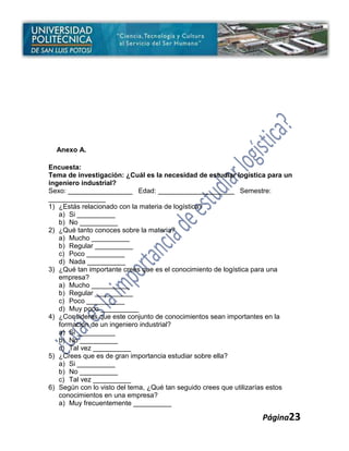 Anexo A.

Encuesta:
Tema de investigación: ¿Cuál es la necesidad de estudiar logística para un
ingeniero industrial?
Sexo: _________________ Edad: ____________________ Semestre:
_______________
1) ¿Estás relacionado con la materia de logística?
   a) Si __________
   b) No __________
2) ¿Qué tanto conoces sobre la materia?
   a) Mucho __________
   b) Regular __________
   c) Poco __________
   d) Nada __________
3) ¿Qué tan importante crees que es el conocimiento de logística para una
   empresa?
   a) Mucho __________
   b) Regular __________
   c) Poco __________
   d) Muy poco __________
4) ¿Consideras que este conjunto de conocimientos sean importantes en la
   formación de un ingeniero industrial?
   a) Si __________
   b) No __________
   c) Tal vez __________
5) ¿Crees que es de gran importancia estudiar sobre ella?
   a) Si __________
   b) No __________
   c) Tal vez __________
6) Según con lo visto del tema, ¿Qué tan seguido crees que utilizarías estos
   conocimientos en una empresa?
   a) Muy frecuentemente __________

                                                                  Página23
 