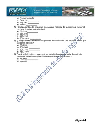 b) Frecuentemente __________
   c) Rara vez __________
   d) Muy raro __________
   e) Nunca __________
7) ¿Qué porcentaje de empresas piensas que necesita de un ingeniero industrial
   con este tipo de conocimientos?
   a) 0%-25%__________
   b) 25%-50% __________
   c) 50%-75% __________
   d) 75%-100% __________
8) ¿Qué porcentaje del total de ingenieros industriales de una empresa, crees que
   utilicen la logística?
   a) 0%-25%__________
   b) 25%-50% __________
   c) 50%-75% __________
   d) 75%-100% __________
9) Con lo anterior visto, ¿crees que los estudiantes de ingeniería, de cualquier
   semestre, deberían de tener conocimiento sobre esta materia?
   a) Acuerdo __________
   b) Indeciso __________




                                                                    Página24
 