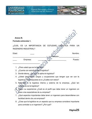 Anexo B.
Formato entrevista 1.

¿CUÁL     ES    LA   IMPORTANCIA       DE   ESTUDIAR      LOGÍSTICA   PARA   UN
INGENIERO INDUSTRIAL?

Edad:                  ____                                             Nombre:
______________________________________Profesión:____________________
____           Empresa:          ____________________________            Puesto:
___________________________

   1. ¿Para usted que es la logística?
   2. ¿Cuenta con estudios sobre logística?
   3. Donde labora, ¿En que se aplica la logística?
   4. ¿Usted desempeña cargos u ocupaciones que tengan que ver con la
        logística? Si la respuesta es si ¿Cuáles son estos?
   5. Referente a la logística interna y externa de la empresa, ¿Qué tan
        importante es la logística?
   6. Según su experiencia ¿Cuál es el perfil que debe tener un ingeniero en
        base a las expectativas de su empresa?
   7. ¿Qué aspectos importantes debe tener un ingeniero para desarrollarse con
        facilidad dentro de una empresa?
   8. ¿Cree que la logística es un aspecto que su empresa considera importante
        para contratar a un ingeniero? ¿Por qué?


                                                                      Página25
 