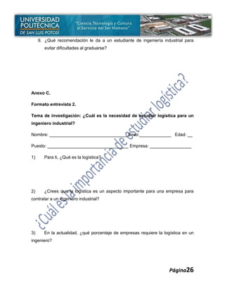 9. ¿Qué recomendación le da a un estudiante de ingeniería industrial para
        evitar dificultades al graduarse?




Anexo C.

Formato entrevista 2.

Tema de investigación: ¿Cuál es la necesidad de estudiar logística para un
ingeniero industrial?

Nombre: ________________________________Sexo:_____________ Edad: __

Puesto: _________________________________ Empresa: _________________

1)     Para ti, ¿Qué es la logística?




2)     ¿Crees que la logística es un aspecto importante para una empresa para
contratar a un ingeniero industrial?




3)     En la actualidad, ¿qué porcentaje de empresas requiere la logística en un
ingeniero?




                                                                    Página26
 