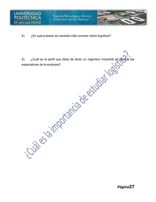 4)    ¿En qué puestos se necesita más conocer sobre logística?




5)    ¿Cuál es el perfil que debe de tener un ingeniero industrial en base a las
expectativas de la empresa?




                                                                   Página27
 