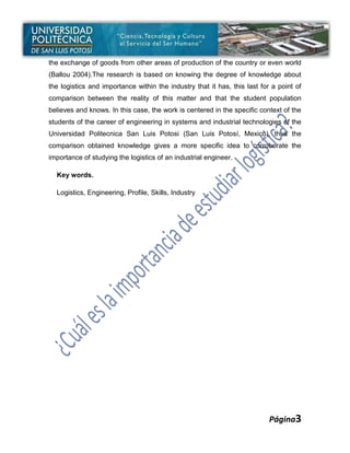 the exchange of goods from other areas of production of the country or even world
(Ballou 2004).The research is based on knowing the degree of knowledge about
the logistics and importance within the industry that it has, this last for a point of
comparison between the reality of this matter and that the student population
believes and knows. In this case, the work is centered in the specific context of the
students of the career of engineering in systems and industrial technologies of the
Universidad Politecnica San Luis Potosi (San Luis Potosí, Mexico), thus the
comparison obtained knowledge gives a more specific idea to corroborate the
importance of studying the logistics of an industrial engineer.

  Key words.

  Logistics, Engineering, Profile, Skills, Industry




                                                                           Página3
 