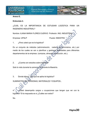 Anexo E.

Entrevista 2.

¿CUÁL      ES   LA   IMPORTANCIA       DE   ESTUDIAR         LOGÍSTICA   PARA   UN
INGENIERO INDUSTRIAL?

Nombre: ILIANA MARIA FLORES CUERVO Profesión: ING. INDUSTRIAL

Empresa: UPSLP                                 Puesto: MAESTRA

1.    ¿Para usted que es la logística?

Es un conjunto de métodos (administración,        cadena de suministros, etc.) por
medio de los cuales se van a planificar y gestionar actividades para diferentes
departamentos de la empresa (compras, almacén, producción, etc.).




2.    ¿Cuenta con estudios sobre logística?

Solo lo visto durante la carrera y en durante la Maestría.




3.    Donde labora, ¿En que se aplica la logística?

SUMINISTRO DE PERSONAS, MATERIALES Y EQUIPOS..




4.    ¿Usted desempeña cargos u ocupaciones que tengan que ver con la
logística? Si la respuesta es si ¿Cuáles son estos?

No.




                                                                         Página30
 