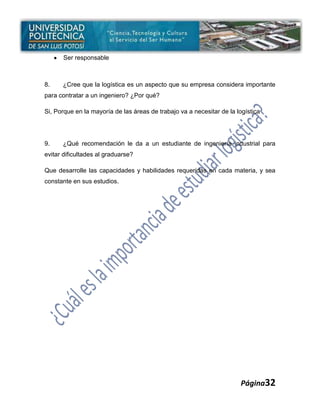 Ser responsable



8.    ¿Cree que la logística es un aspecto que su empresa considera importante
para contratar a un ingeniero? ¿Por qué?

Si, Porque en la mayoría de las áreas de trabajo va a necesitar de la logística




9.    ¿Qué recomendación le da a un estudiante de ingeniería industrial para
evitar dificultades al graduarse?

Que desarrolle las capacidades y habilidades requeridas en cada materia, y sea
constante en sus estudios.




                                                                       Página32
 