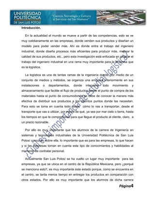 Introducción.

  En la actualidad el mundo se mueve a partir de las competencias, esto se ve
muy cotidianamente en las empresas, donde venden sus productos y diseñan un
modelo para poder vender más. Ahí es donde entra el trabajo del ingeniero
industrial, donde diseña procesos más eficientes para producir más, mejorar la
calidad de sus productos, etc., pero esta investigación está enfocada en resaltar el
trabajo del ingeniero industrial en una rama muy importante para la empresa que
es la logística.

  La logística es una de tantas ramas de la ingeniería donde, por medio de un
conjunto de medios y métodos, se organiza una empresa interiormente en sus
instalaciones      o   departamentos,   donde   interviene   todo    movimiento    y
almacenamiento que facilite el flujo de productos desde el punto de compra de los
materiales hasta el punto de consumodonde se debe de conocer la manera más
efectiva de distribuir sus productos a los distintos puntos donde las necesitan.
Para esto se toma en cuenta todo, ósea, cómo lo vas a transportar, desde el
transporte que vas a utilizar, por medio de qué, ya sea por mar cielo o tierra, hasta
los tiempos en que te comprometes para que llegue el producto al cliente, claro, a
un precio razonable.

  Por ello es muy importante que los alumnos de la carrera de Ingeniería en
sistemas y tecnologías industriales de la Universidad Politécnica de San Luis
Potosí conozcan sobre ella, lo importante que es para las empresas, lo que hacen
y si las empresas toman en cuenta este tipo de conocimientos y habilidades al
momento de contratar personal.

  Actualmente San Luis Potosí se ha vuelto un lugar muy importante para las
empresas, ya que se ubica en el centro de la República Mexicana, pero ¿porqué
se menciona esto?, es muy importante éste estado porque, como se encuentra en
el centro, se tarda menos tiempo en entregar los productos en comparación con
otros estados. Por ello es muy importante que los alumnos de dicha carrera

                                                                          Página4
 