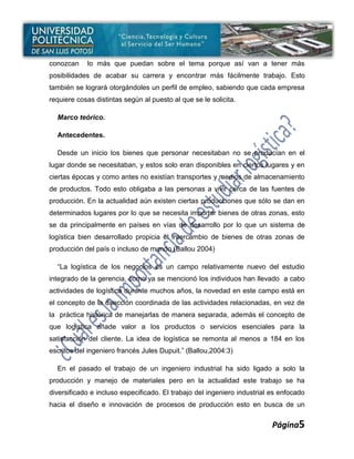conozcan    lo más que puedan sobre el tema porque así van a tener más
posibilidades de acabar su carrera y encontrar más fácilmente trabajo. Esto
también se logrará otorgándoles un perfil de empleo, sabiendo que cada empresa
requiere cosas distintas según al puesto al que se le solicita.

  Marco teórico.

  Antecedentes.

  Desde un inicio los bienes que personar necesitaban no se producían en el
lugar donde se necesitaban, y estos solo eran disponibles en ciertos lugares y en
ciertas épocas y como antes no existían transportes y medios de almacenamiento
de productos. Todo esto obligaba a las personas a vivir cerca de las fuentes de
producción. En la actualidad aún existen ciertas producciones que sólo se dan en
determinados lugares por lo que se necesita importar bienes de otras zonas, esto
se da principalmente en países en vías de desarrollo por lo que un sistema de
logística bien desarrollado propicia el intercambio de bienes de otras zonas de
producción del país o incluso de mundo (Ballou 2004)

  “La logística de los negocios es un campo relativamente nuevo del estudio
integrado de la gerencia, como ya se mencionó los individuos han llevado a cabo
actividades de logística durante muchos años, la novedad en este campo está en
el concepto de la dirección coordinada de las actividades relacionadas, en vez de
la práctica histórica de manejarlas de manera separada, además el concepto de
que logística añade valor a los productos o servicios esenciales para la
satisfacción del cliente. La idea de logística se remonta al menos a 184 en los
escritos del ingeniero francés Jules Dupuit.” (Ballou,2004:3)

  En el pasado el trabajo de un ingeniero industrial ha sido ligado a solo la
producción y manejo de materiales pero en la actualidad este trabajo se ha
diversificado e incluso especificado. El trabajo del ingeniero industrial es enfocado
hacia el diseño e innovación de procesos de producción esto en busca de un


                                                                          Página5
 