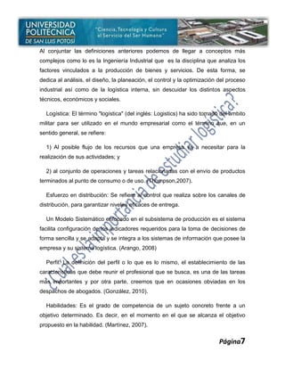 Al conjuntar las definiciones anteriores podemos de llegar a conceptos más
complejos como lo es la Ingeniería Industrial que es la disciplina que analiza los
factores vinculados a la producción de bienes y servicios. De esta forma, se
dedica al análisis, el diseño, la planeación, el control y la optimización del proceso
industrial así como de la logística interna, sin descuidar los distintos aspectos
técnicos, económicos y sociales.

  Logística: El término "logística" (del inglés: Logistics) ha sido tomado del ámbito
militar para ser utilizado en el mundo empresarial como el término que, en un
sentido general, se refiere:

  1) Al posible flujo de los recursos que una empresa va a necesitar para la
realización de sus actividades; y

  2) al conjunto de operaciones y tareas relacionadas con el envío de productos
terminados al punto de consumo o de uso. (Thompson,2007).

  Esfuerzo en distribución: Se refiere al control que realiza sobre los canales de
distribución, para garantizar niveles eficaces de entrega.

  Un Modelo Sistemático enfocado en el subsistema de producción es el sistema
facilita configuración de los indicadores requeridos para la toma de decisiones de
forma sencilla y se adapta y se integra a los sistemas de información que posee la
empresa y su sistema logística. (Arango, 2008)

  Perfil: La definición del perfil o lo que es lo mismo, el establecimiento de las
características que debe reunir el profesional que se busca, es una de las tareas
más importantes y por otra parte, creemos que en ocasiones obviadas en los
despachos de abogados. (González, 2010).

  Habilidades: Es el grado de competencia de un sujeto concreto frente a un
objetivo determinado. Es decir, en el momento en el que se alcanza el objetivo
propuesto en la habilidad. (Martínez, 2007).


                                                                           Página7
 