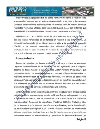 Productividad: La productividad, se define normalmente como la relación entre
la producción obtenida por un sistema de producción o servicios y los recursos
utilizados para obtenerla. También puede ser definida como la relación entre los
resultados y el tiempo utilizado para obtenerlos: cuanto menor sea el tiempo que
lleve obtener el resultado deseado, más productivo es el sistema. (Ruiz, 2009).

  Competitividad: La competitividad es la capacidad que tiene una empresa o
país de obtener rentabilidad en el mercado en relación a sus competidores. La
competitividad depende de la relación entre el valor y la cantidad del producto
ofrecido y los insumos necesarios para obtenerlo (productividad), y la
productividad de los otros oferentes del mercado. El concepto de competitividad se
puede aplicar tanto a una empresa como a un país. (Gómez, 2005).

  Evaluación Teórica.

  Dentro de artículos que tienen similitud con el tema a tratar se encuentra
“Algunas consideraciones en la formación de los ingenieros para el segundo
decenio del tercer milenio” el que desarrolla Dester Perdomo Perez (2004) que
habla de los temas que se deben en tener en cuenta en la formación integral de un
ingeniero para satisfacer las necesidades modernas, o el artículo de Estela Ruiz
Larraguivel “Las nuevas tareas de los ingenieros en las industrias manufactureras”
que trata sobre los cambios que ha sufrido la industria mexicana que han orillado
al ingeniero a hacerse cargo de todo dentro de una industria.

  Ambos artículos tienen fines similares, dentro de los objetivos de ambos autores
esta el establecer una carrera de amplio perfil para formar profesionales con una
solida formación básica, con las habilidades para la solución de los problemas
más generales y frecuentes de su profesión (Perdomo, 2005:1) y Analizar el labor
de los ingenieros en la industria manufacturera de México y ver la diversificación
de esta profesión (Larraguivel, 2004). Ambos artículos analizan las necesidades
actúales referentes a los ingenieros y el tipo de Ingeniero que se pretende formar
tomando en cuenta las tareas que estos desarrollan. En el caso de Perdomo se

                                                                        Página8
 
