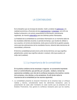 LA CONTABILIDAD
Es la disciplina que se encarga de estudiar, medir y analizar el patrimonio y la
realidad económica y financiera de las organizaciones o empresas, con el fin de
facilitar la dirección y el control; presentando la información, previamente
registrada, de manera sistemática para las distintas partes interesadas.
La finalidad de la contabilidad es suministrar información en un momento dado de
los resultados obtenidos durante un período de tiempo, que resulta de utilidad a
sus usuarios, en la toma de decisiones, tanto para el control de la gestión pasada,
como para las estimaciones de los resultados futuros, dotando tales decisiones de
racionalidad y eficiencia.
El término contabilidad proviene de la unión de los términos con (que significa
globalmente), putare (que significa calcular o evaluar), bilis (que puede) y el
sufijo dad (cualidad).
1.1 La importancia de la contabilidad
En la práctica cotidiana de las empresas o negocios es sumamente importante
tener un control eficiente, que permita, por una parte, analizar y revisar las
operaciones contables y por otra dar la confianza necesaria a los dueños o socios
de la empresa, a los clientes y a los acreedores. Es allí donde radica la
importancia de la contabilidad por las razones siguientes:
1. La contabilidad presenta la situación financiera de la empresa bajo un enfoque
realista y técnico, considerando todos los elementos necesarios para la
presentación de cada valor monetario en cada cuenta que se presenta en los
Estados Financieros. Eso genera la confianza necesaria para que los dueños,
 