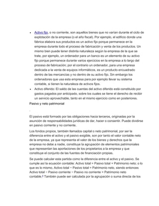  Activo fijo, o no corriente, son aquellos bienes que no varían durante el ciclo de
explotación de la empresa (o el año fiscal). Por ejemplo, el edificio donde una
fábrica elabora sus productos es un activo fijo porque permanece en la
empresa durante todo el proceso de fabricación y venta de los productos. Un
mismo bien puede tener distinta naturaleza según la empresa de la que se
trate, por ejemplo, un ordenador para un banco es un elemento de su activo
fijo porque permanece durante varios ejercicios en la empresa a lo largo del
proceso de fabricación; por el contrario un ordenador, para una empresa
dedicada a la venta de equipos informáticos, es un producto encuadrado
dentro de las mercancías y no dentro de su activo fijo. Sin embargo los
ordenadores que usa esta empresa para por ejemplo llevar su sistema
contable, si tienen la naturaleza de activos fijos.
 Activo diferido: El saldo de las cuentas del activo diferido está constituido por
gastos pagados por anticipado, sobre los cuales se tiene el derecho de recibir
un servicio aprovechable, tanto en el mismo ejercicio como en posteriores.
Pasivo y neto patrimonial
.
El pasivo está formado por las obligaciones hacia terceros, originadas por la
asunción de responsabilidades jurídicas de dar, hacer o consentir. Puede dividirse
en pasivo corriente y no corriente.
Los fondos propios, también llamados capital o neto patrimonial, por ser la
diferencia entre el activo y el pasivo exigible, son por tanto el valor contable neto
de la empresa, ya que representa el valor de los bienes y derechos que la
empresa no debe a nadie, constituye la agrupación de elementos patrimoniales
que representan las aportaciones de los propietarios a la empresa y que
constituye el conjunto de las fuentes de financiación propias.
Se puede calcular esta partida como la diferencia entre el activo y el pasivo. Se
cumple así la ecuación contable: Activo total = Pasivo total + Patrimonio neto; o lo
que es lo mismo, Activo total − Pasivo total = Patrimonio neto, siendo entonces
Activo total − Pasivo corriente − Pasivo no corriente = Patrimonio neto
contable.4 También puede ser calculada por la agrupación o suma directa de los
 