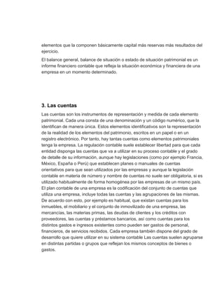 elementos que la componen básicamente capital más reservas más resultados del
ejercicio.
El balance general, balance de situación o estado de situación patrimonial es un
informe financiero contable que refleja la situación económica y financiera de una
empresa en un momento determinado.
3. Las cuentas
Las cuentas son los instrumentos de representación y medida de cada elemento
patrimonial. Cada una consta de una denominación y un código numérico, que la
identifican de manera única. Estos elementos identificativos son la representación
de la realidad de los elementos del patrimonio, escritos en un papel o en un
registro electrónico. Por tanto, hay tantas cuentas como elementos patrimoniales
tenga la empresa. La regulación contable suele establecer libertad para que cada
entidad disponga las cuentas que va a utilizar en su proceso contable y el grado
de detalle de su información, aunque hay legislaciones (como por ejemplo Francia,
México, España o Perú) que establecen planes o manuales de cuentas
orientativos para que sean utilizados por las empresas y aunque la legislación
contable en materia de número y nombre de cuentas no suele ser obligatoria, si es
utilizado habitualmente de forma homogénea por las empresas de un mismo país.
El plan contable de una empresa es la codificación del conjunto de cuentas que
utiliza una empresa, incluye todas las cuentas y las agrupaciones de las mismas.
De acuerdo con esto, por ejemplo es habitual, que existan cuentas para los
inmuebles, el mobiliario y el conjunto de inmovilizado de una empresa, las
mercancías, las materias primas, las deudas de clientes y los créditos con
proveedores, las cuentas y préstamos bancarios, así como cuentas para los
distintos gastos e ingresos existentes como pueden ser gastos de personal,
financieros, de servicios recibidos. Cada empresa también dispone del grado de
desarrollo que quiere utilizar en su sistema contable Las cuentas suelen agruparse
en distintas partidas o grupos que reflejan los mismos conceptos de bienes o
gastos.
 