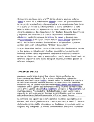 Gráficamente se dibujan como una "T", donde a la parte izquierda se llama
"débito" o "debe" y a la parte derecha "crédito"o "haber", sin que estos términos
tengan ningún otro significado más que el indicar una mera situación física dentro
de la cuenta (el debe es la parte izquierda de la cuenta y el haber es la parte
derecha de la cuenta, y no representan otra cosa como lo pueden indicar las
diferentes acepciones de estas palabras). Hay dos tipos de cuenta: de patrimonio
y de gestión o de resultados. Las cuentas de patrimonio aparecerán en
el balance y pueden formar parte del activo o del pasivo (y dentro de este,
del pasivo exigible o del capital, también llamado fondos propios o patrimonio
neto). Las cuentas de gestión o de resultados son las que reflejan ingresos o
gastos y aparecerán en la cuenta de Pérdidas y Ganancias.10
Independientemente de si las cuentas son de patrimonio o de resultados, también
se dice que por su naturaleza son deudoras o acreedoras. Las cuentas son
deudoras cuando, siendo de patrimonio, se refieren a un activo o, siendo de
gestión, se refieren a un gasto; y son acreedoras cuando, siendo de patrimonio, se
refieren a un pasivo o a una cuenta de capital, o cuando, siendo de gestión, se
refieren a un ingreso.
4. ORDEN DEL BALANCE
Agrupadas y ordenadas de acuerdo a criterios fijados que faciliten su
interpretación y homologación. En el activo normalmente se ordenan los
elementos en función de su liquidez, es decir en función de la facilidad que tiene
un bien para convertirse en dinero, el dinero depositado en la caja es el más
líquido que hay. En España según establece el Plan General de Contabilidad se
colocan en primer lugar los activos menos líquidos y en último los más líquidos,
así en primer lugar se sitúa el Activo no corriente y después el Activo corriente. En
muchos países de América Latina y Estados Unidos el orden es el inverso al
expuesto, los activos se ordenan de mayor a menor liquidez, en primer lugar se
colocan los activos más líquidos para dejar al final los menos líquidos.
El patrimonio neto y pasivo se suelen ordenar en función de su exigibilidad; un
elemento será más exigible cuanto menor sea el plazo en que vence. El capital es
el elemento menos exigible, mientras que las deudas con proveedores suelen ser
exigible a muy corto plazo. De acuerdo con este criterio, en España, se ordenan
 