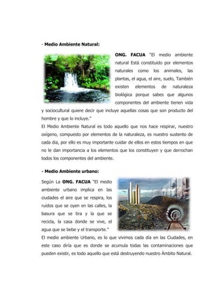 - Medio Ambiente Natural:
ONG. FACUA “El medio ambiente
natural Está constituido por elementos
naturales como los animales, las
plantas, el agua, el aire, suelo, También
existen elementos de naturaleza
biológica porque sabes que algunos
componentes del ambiente tienen vida
y sociocultural quiere decir que incluye aquellas cosas que son producto del
hombre y que lo incluye.”
El Medio Ambiente Natural es todo aquello que nos hace respirar, nuestro
oxígeno, compuesto por elementos de la naturaleza, es nuestro sustento de
cada dia, por ello es muy importante cuidar de ellos en estos tiempos en que
no le dan importancia a los elementos que los constituyen y que derrochan
todos los componentes del ambiente.
- Medio Ambiente urbano:
Según La ONG. FACUA “El medio
ambiente urbano implica en las
ciudades el aire que se respira, los
ruidos que se oyen en las calles, la
basura que se tira y la que se
recicla, la casa donde se vive, el
agua que se bebe y el transporte.”
El medio ambiente Urbano, es lo que vivimos cada día en las Ciudades, en
este caso diría que es donde se acumula todas las contaminaciones que
pueden existir, es todo aquello que está destruyendo nuestro Ámbito Natural.
 