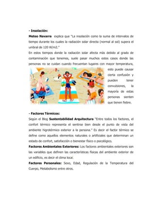 - Insolación:
Meteo Navarra explica que “La insolación como la suma de intervalos de
tiempo durante los cuales la radiación solar directa (normal al sol) supera el
umbral de 120 W/m2.”
En estos tiempos donde la radiación solar afecta más debido al grado de
contaminación que tenemos, suele pasar muchos estos casos donde las
personas no se cuidan cuando frecuentan lugares con mayor temperatura,
esto puede causar
cierta confusión y
pueden tener
convulsiones, la
mayoría de estas
personas sienten
que tienen fiebre.
- Factores Térmicos:
Según el Blog Sustentabilidad Arquitectura “Entre todos los factores, el
confort térmico representa el sentirse bien desde el punto de vista del
ambiente higrotérmico exterior a la persona.” Es decir el factor térmico se
define como aquellos elementos naturales o artificiales que determinan un
estado de confort, satisfacción o bienestar físico o psicológico.
Factores Ambientales Exteriores: Los factores ambientales exteriores son
las variables que definen las características físicas del ambiente exterior de
un edificio, es decir el clima local.
Factores Personales: Sexo, Edad, Regulación de la Temperatura del
Cuerpo, Metabolismo entre otros.
 