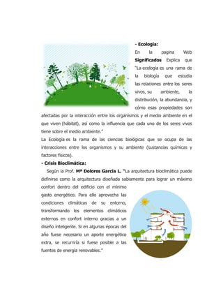 - Ecología:
En la pagina Web
Significados Explica que
“La ecología es una rama de
la biología que estudia
las relaciones entre los seres
vivos, su ambiente, la
distribución, la abundancia, y
cómo esas propiedades son
afectadas por la interacción entre los organismos y el medio ambiente en el
que viven (hábitat), así como la influencia que cada uno de los seres vivos
tiene sobre el medio ambiente.”
La Ecología es la rama de las ciencias biológicas que se ocupa de las
interacciones entre los organismos y su ambiente (sustancias químicas y
factores físicos).
- Crisis Bioclimática:
Según la Prof. Mª Dolores García L. “La arquitectura bioclimática puede
definirse como la arquitectura diseñada sabiamente para lograr un máximo
confort dentro del edificio con el mínimo
gasto energético. Para ello aprovecha las
condiciones climáticas de su entorno,
transformando los elementos climáticos
externos en confort interno gracias a un
diseño inteligente. Si en algunas épocas del
año fuese necesario un aporte energético
extra, se recurriría si fuese posible a las
fuentes de energía renovables.”
 