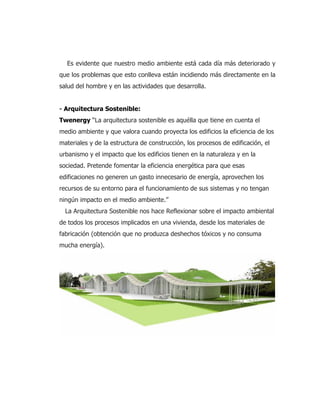 Es evidente que nuestro medio ambiente está cada día más deteriorado y
que los problemas que esto conlleva están incidiendo más directamente en la
salud del hombre y en las actividades que desarrolla.
- Arquitectura Sostenible:
Twenergy “La arquitectura sostenible es aquélla que tiene en cuenta el
medio ambiente y que valora cuando proyecta los edificios la eficiencia de los
materiales y de la estructura de construcción, los procesos de edificación, el
urbanismo y el impacto que los edificios tienen en la naturaleza y en la
sociedad. Pretende fomentar la eficiencia energética para que esas
edificaciones no generen un gasto innecesario de energía, aprovechen los
recursos de su entorno para el funcionamiento de sus sistemas y no tengan
ningún impacto en el medio ambiente.”
La Arquitectura Sostenible nos hace Reflexionar sobre el impacto ambiental
de todos los procesos implicados en una vivienda, desde los materiales de
fabricación (obtención que no produzca deshechos tóxicos y no consuma
mucha energía).
 